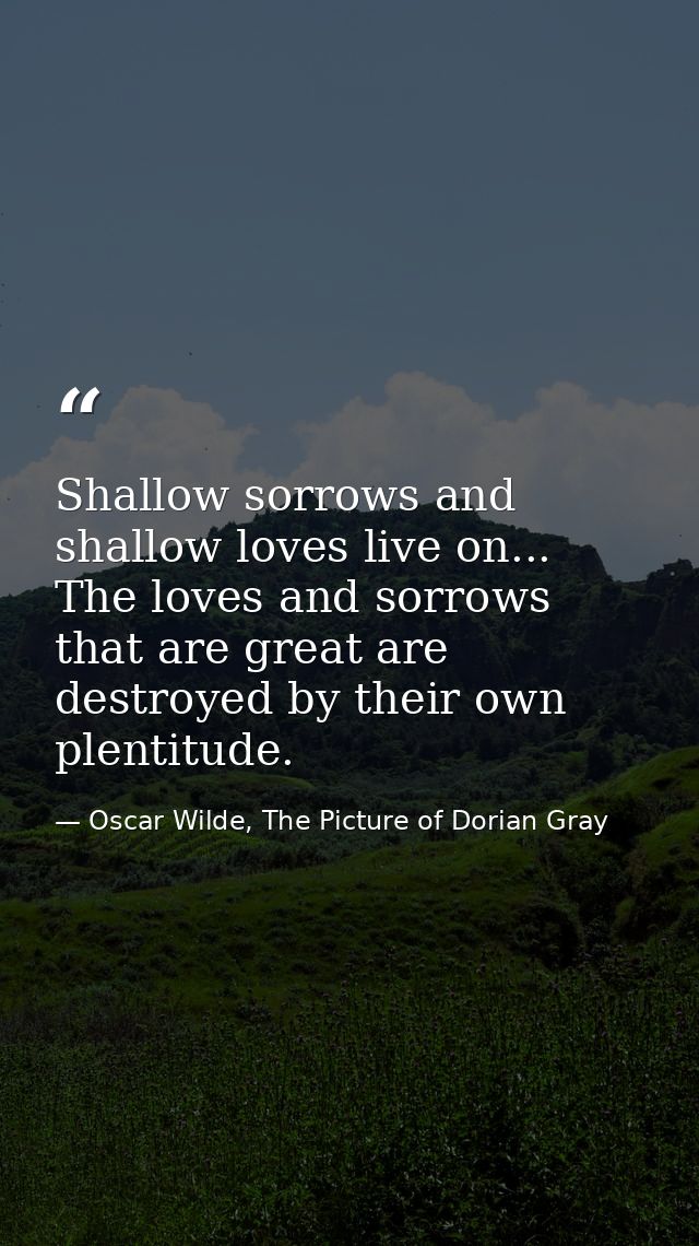 Shallow sorrows and shallow loves live on... The loves and sorrows that are great are destroyed by their own plentitude. — Oscar Wilde, The Picture of Dorian Gray