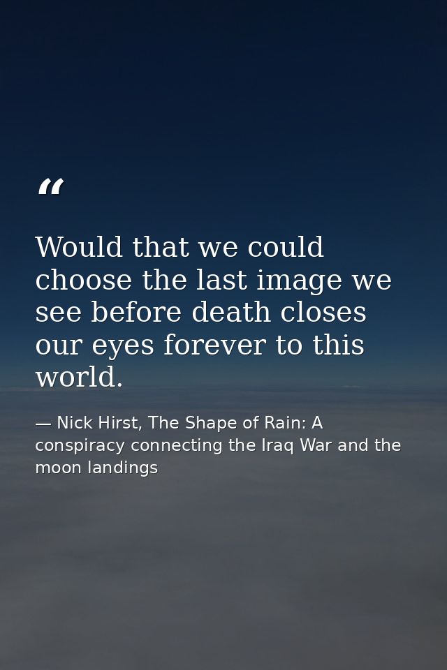 Would that we could choose the last image we see before death closes our eyes forever to this world. — Nick Hirst, The Shape of Rain: A conspiracy connecting the Iraq War and the moon landings