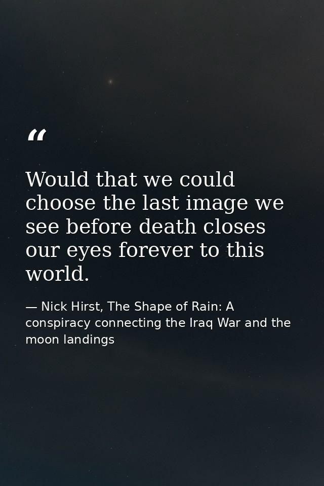 Would that we could choose the last image we see before death closes our eyes forever to this world. — Nick Hirst, The Shape of Rain: A conspiracy connecting the Iraq War and the moon landings