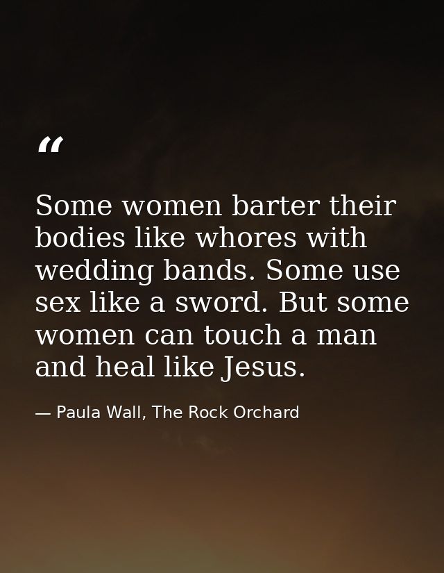 Some women barter their bodies like whores with wedding bands. Some use sex like a sword. But some women can touch a man — Paula Wall, The Rock Orchard