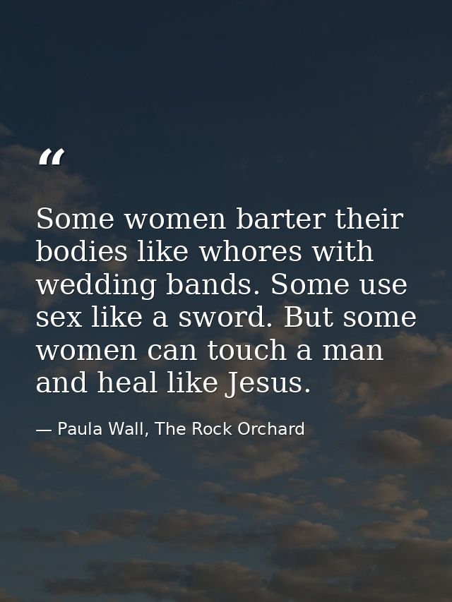 Some women barter their bodies like whores with wedding bands. Some use sex like a sword. But some women can touch a man — Paula Wall, The Rock Orchard