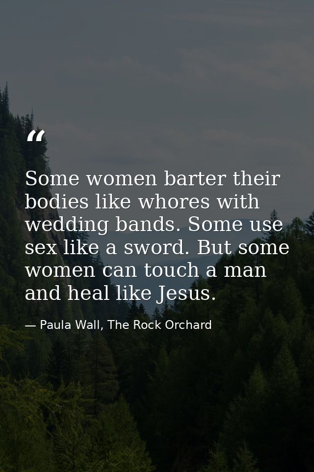 Some women barter their bodies like whores with wedding bands. Some use sex like a sword. But some women can touch a man — Paula Wall, The Rock Orchard