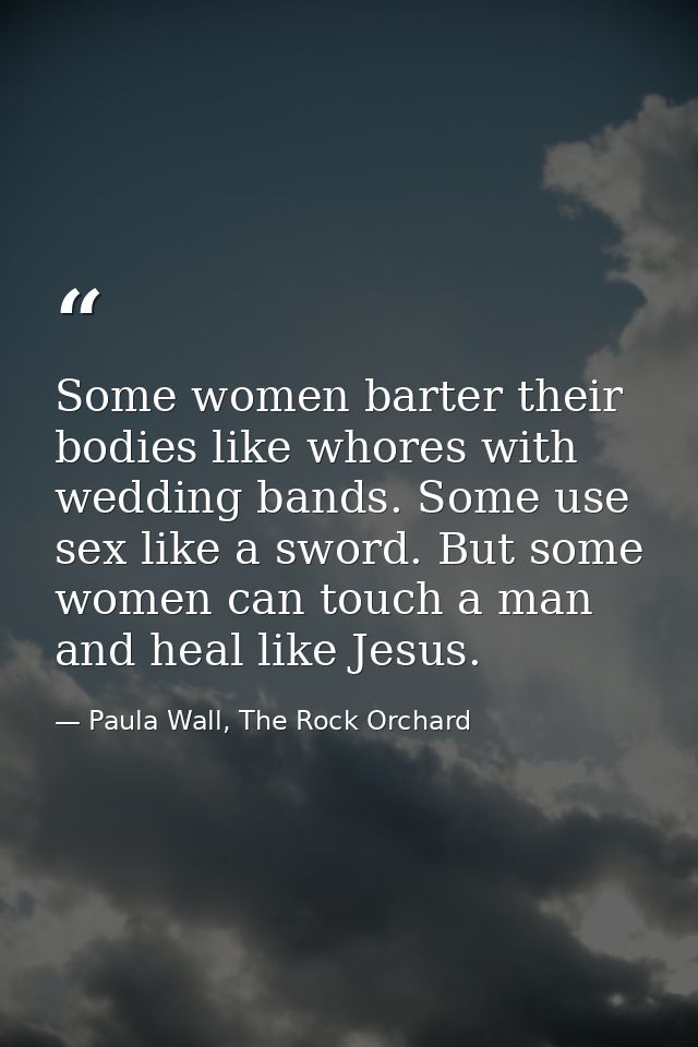 Some women barter their bodies like whores with wedding bands. Some use sex like a sword. But some women can touch a man — Paula Wall, The Rock Orchard