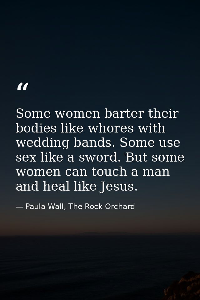 Some women barter their bodies like whores with wedding bands. Some use sex like a sword. But some women can touch a man — Paula Wall, The Rock Orchard