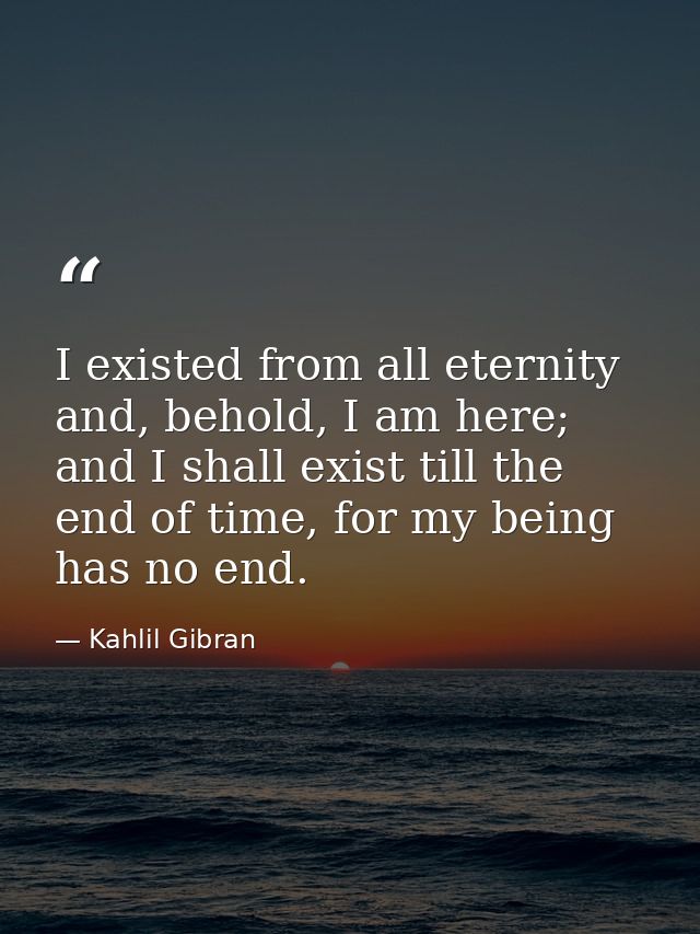 I existed from all eternity and, behold, I am here; and I shall exist till the end of time, for my being has no end. — Kahlil Gibran