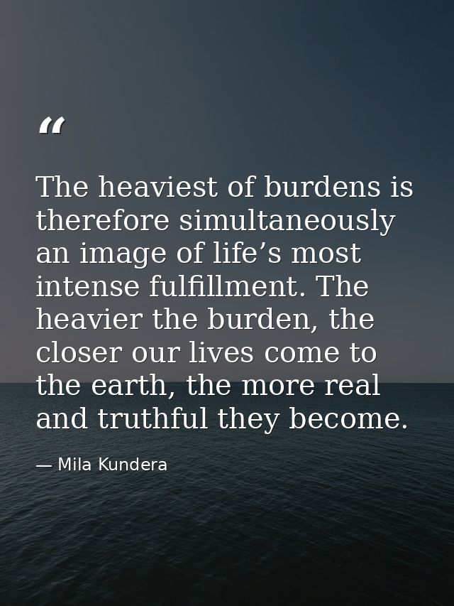 The heaviest of burdens is therefore simultaneously an image of life’s most intense fulfillment. The heavier the burden, — Mila Kundera