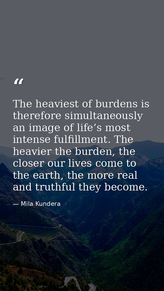 The heaviest of burdens is therefore simultaneously an image of life’s most intense fulfillment. The heavier the burden, — Mila Kundera