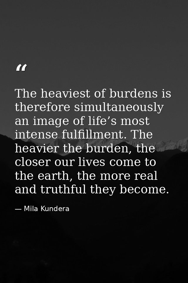 The heaviest of burdens is therefore simultaneously an image of life’s most intense fulfillment. The heavier the burden, — Mila Kundera