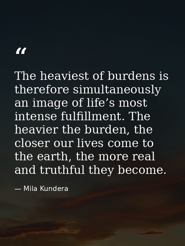 The heaviest of burdens is therefore simultaneously an image of life’s most intense fulfillment. The heavier the burden, — Mila Kundera