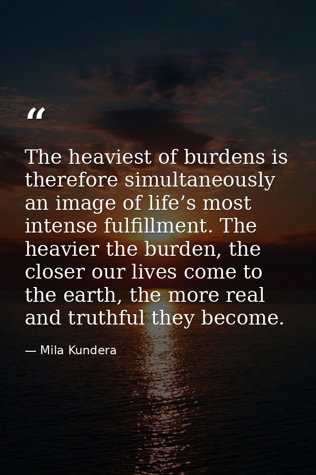 The heaviest of burdens is therefore simultaneously an image of life’s most intense fulfillment. The heavier the burden, — Mila Kundera