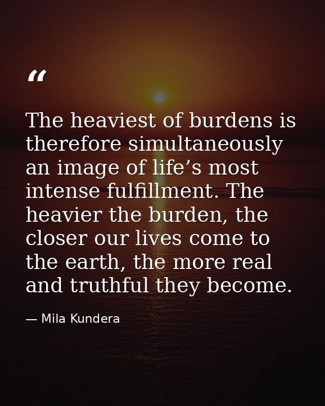 The heaviest of burdens is therefore simultaneously an image of life’s most intense fulfillment. The heavier the burden, — Mila Kundera