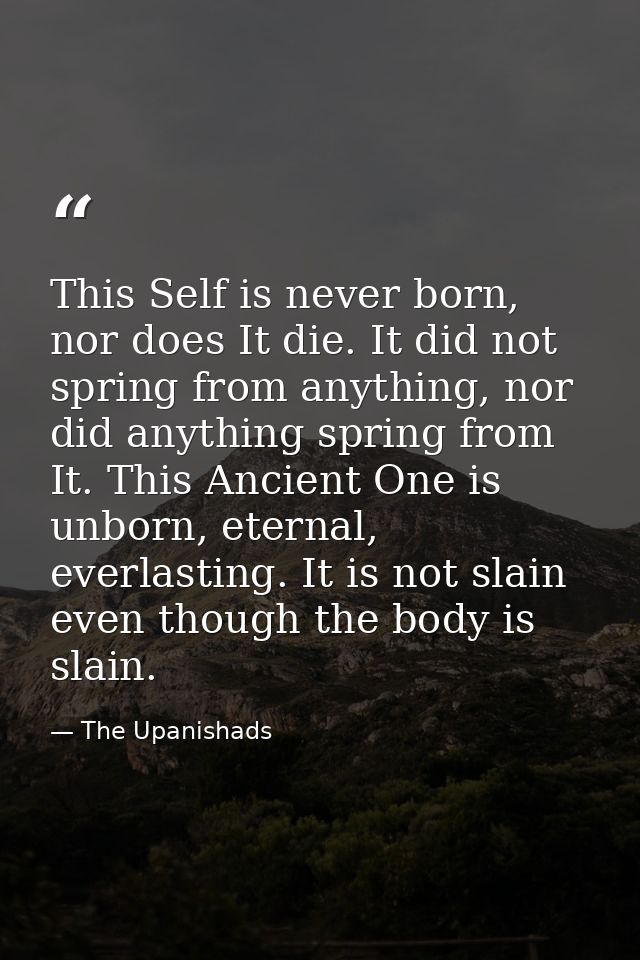 This Self is never born, nor does It die. It did not spring from anything, nor did anything spring from It. This Ancient — The Upanishads