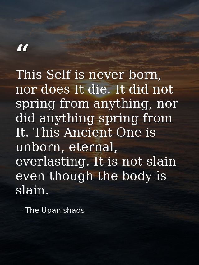 This Self is never born, nor does It die. It did not spring from anything, nor did anything spring from It. This Ancient — The Upanishads