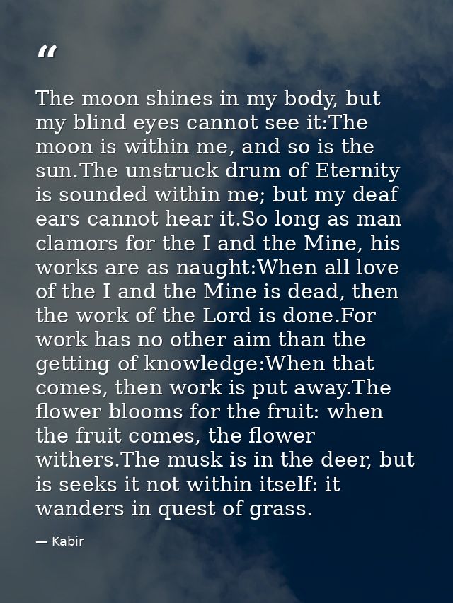 The moon shines in my body, but my blind eyes cannot see it:The moon is within me, and so is the sun.The unstruck drum o — Kabir