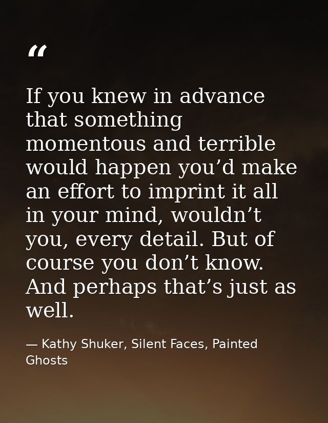 If you knew in advance that something momentous and terrible would happen you’d make an effort to imprint it all in your — Kathy Shuker, Silent Faces, Painted Ghosts