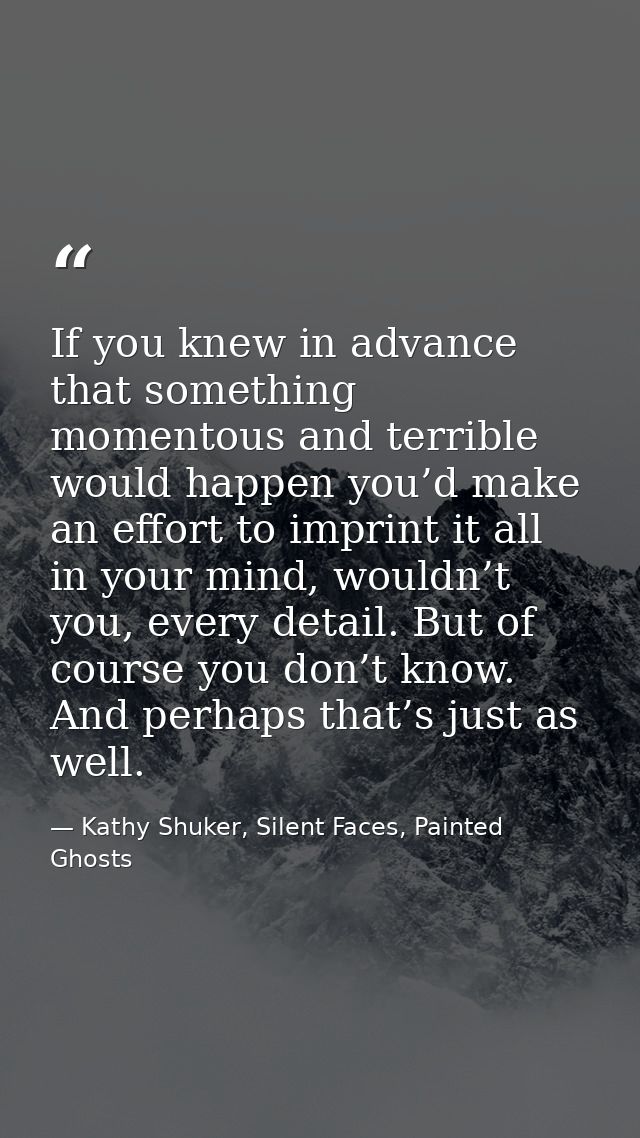 If you knew in advance that something momentous and terrible would happen you’d make an effort to imprint it all in your — Kathy Shuker, Silent Faces, Painted Ghosts