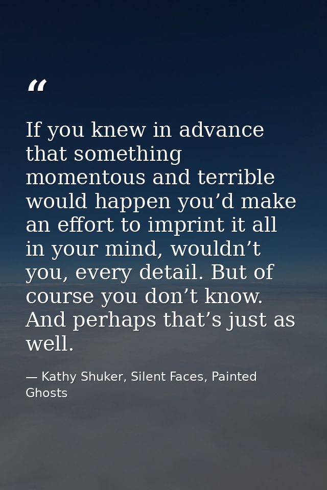 If you knew in advance that something momentous and terrible would happen you’d make an effort to imprint it all in your — Kathy Shuker, Silent Faces, Painted Ghosts