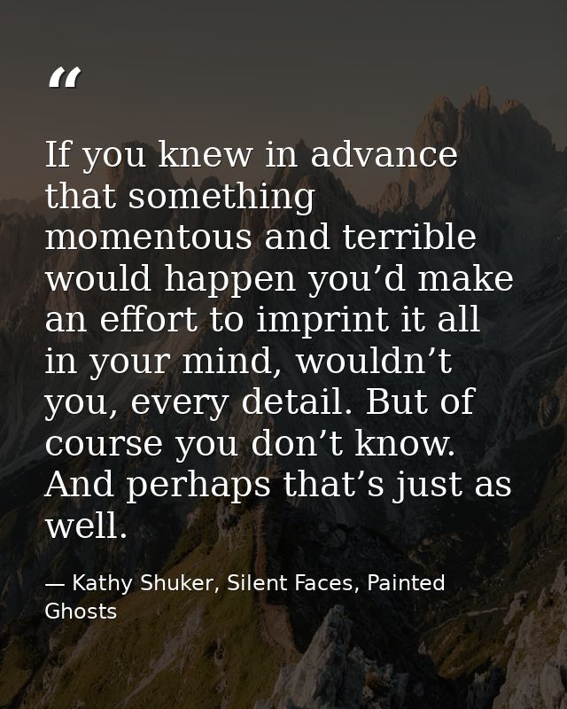 If you knew in advance that something momentous and terrible would happen you’d make an effort to imprint it all in your — Kathy Shuker, Silent Faces, Painted Ghosts