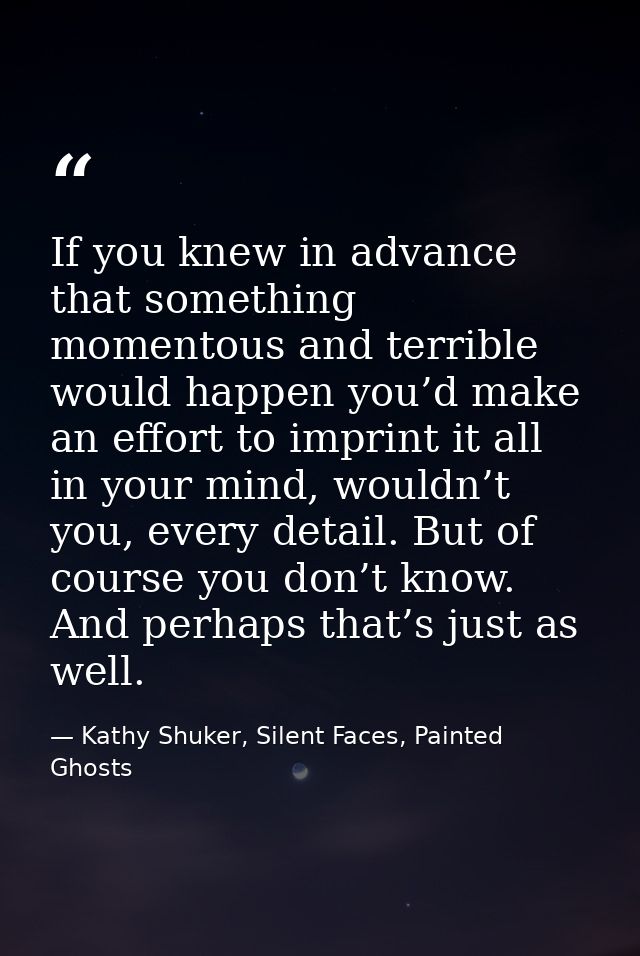 If you knew in advance that something momentous and terrible would happen you’d make an effort to imprint it all in your — Kathy Shuker, Silent Faces, Painted Ghosts