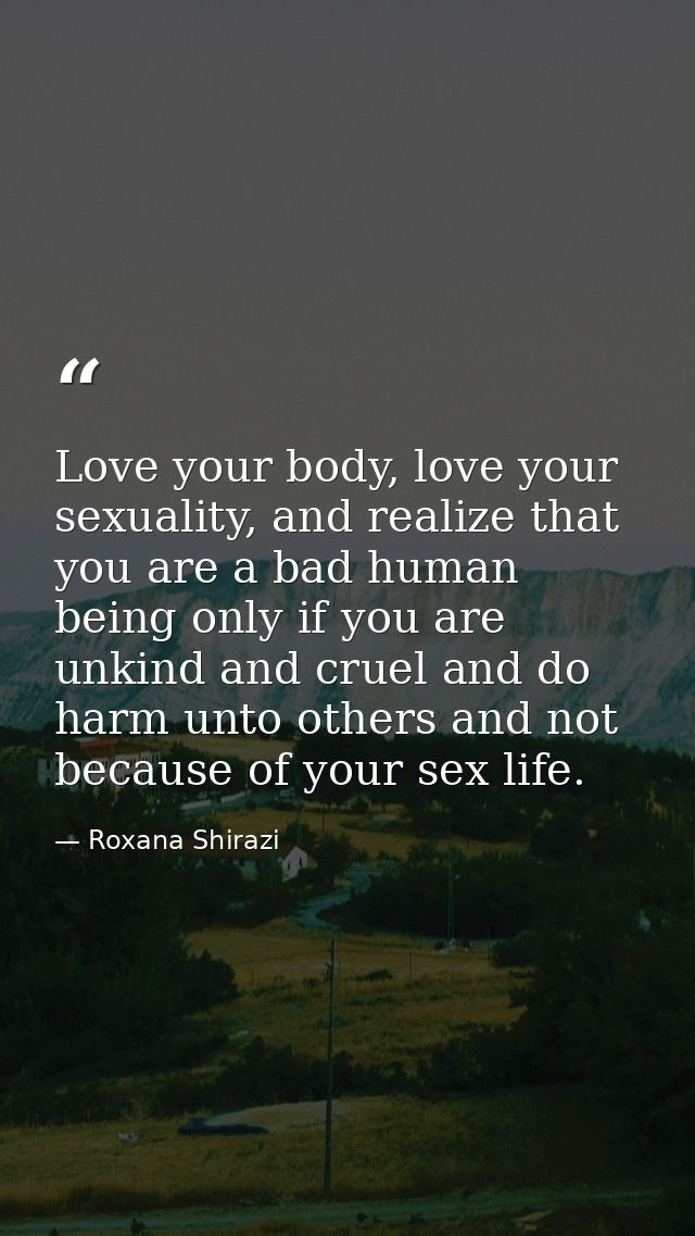 Love your body, love your sexuality, and realize that you are a bad human being only if you are unkind and cruel and do  — Roxana Shirazi