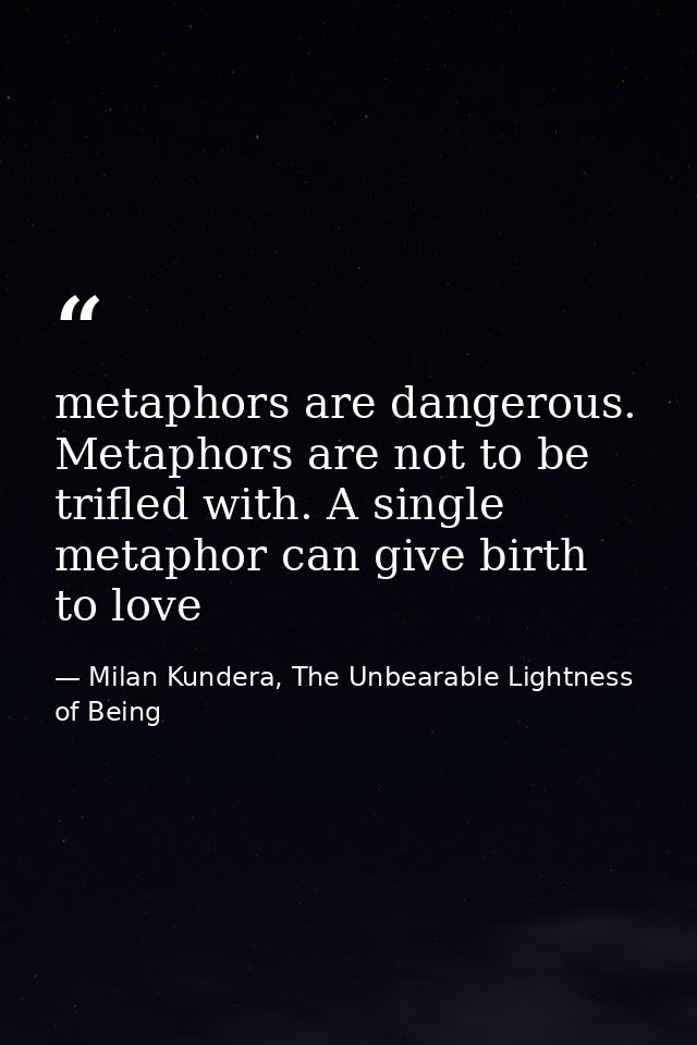 metaphors are dangerous. Metaphors are not to be trifled with. A single metaphor can give birth to love — Milan Kundera, The Unbearable Lightness of Being
