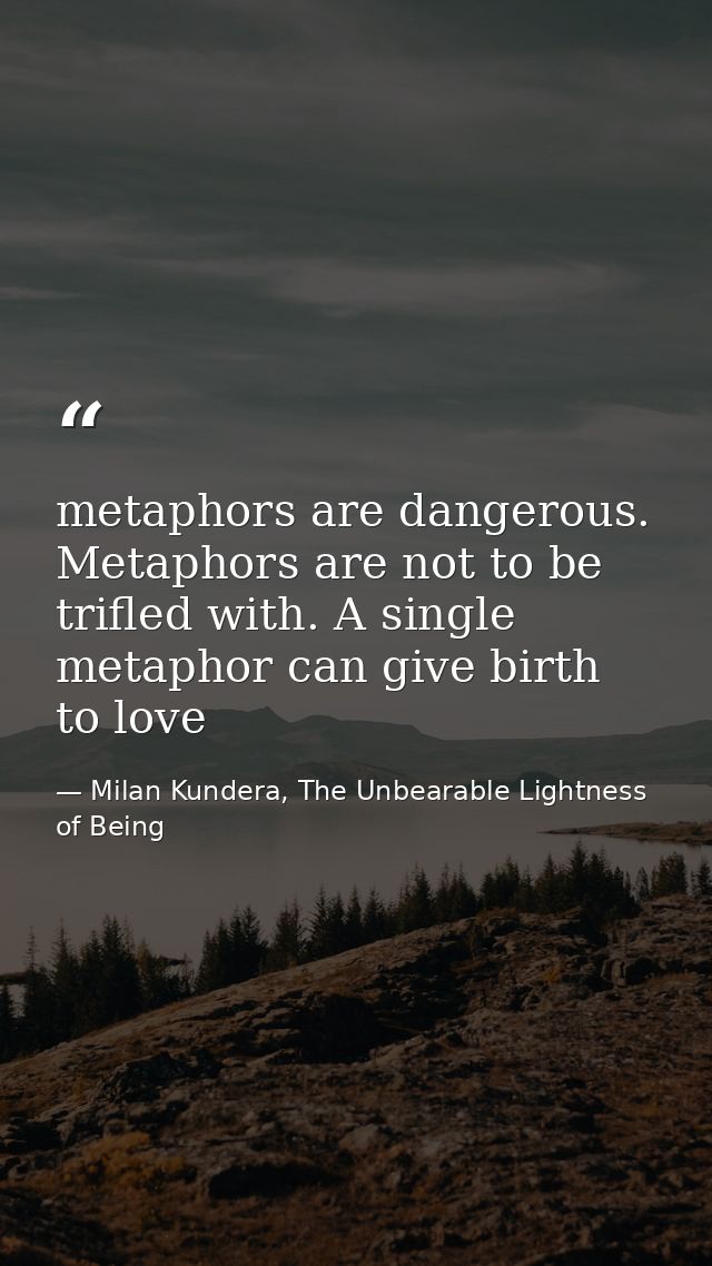 metaphors are dangerous. Metaphors are not to be trifled with. A single metaphor can give birth to love — Milan Kundera, The Unbearable Lightness of Being