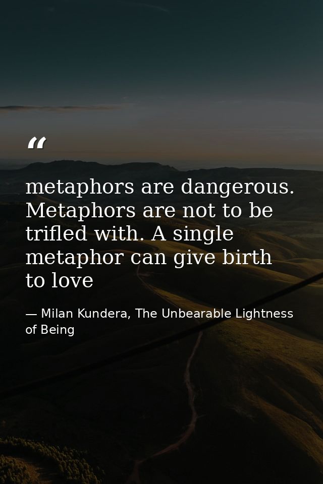 metaphors are dangerous. Metaphors are not to be trifled with. A single metaphor can give birth to love — Milan Kundera, The Unbearable Lightness of Being