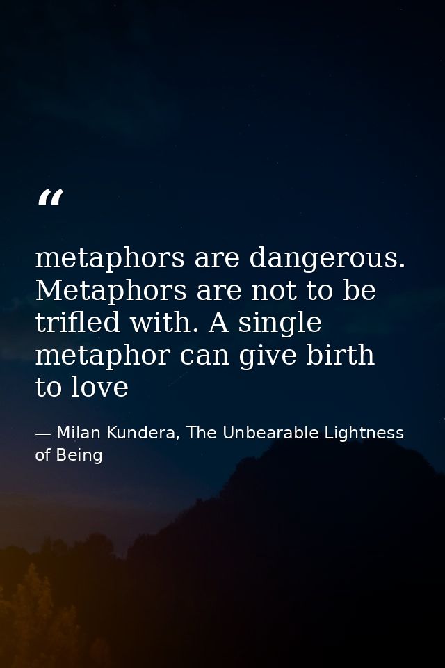 metaphors are dangerous. Metaphors are not to be trifled with. A single metaphor can give birth to love — Milan Kundera, The Unbearable Lightness of Being