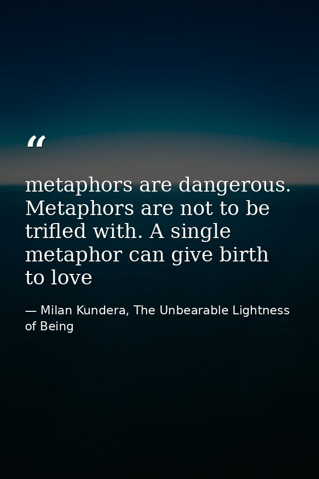 metaphors are dangerous. Metaphors are not to be trifled with. A single metaphor can give birth to love — Milan Kundera, The Unbearable Lightness of Being