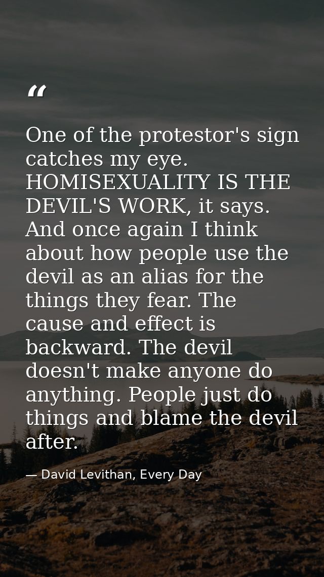 One of the protestor's sign catches my eye. HOMISEXUALITY IS THE DEVIL'S WORK, it says. And once again I think about how — David Levithan, Every Day