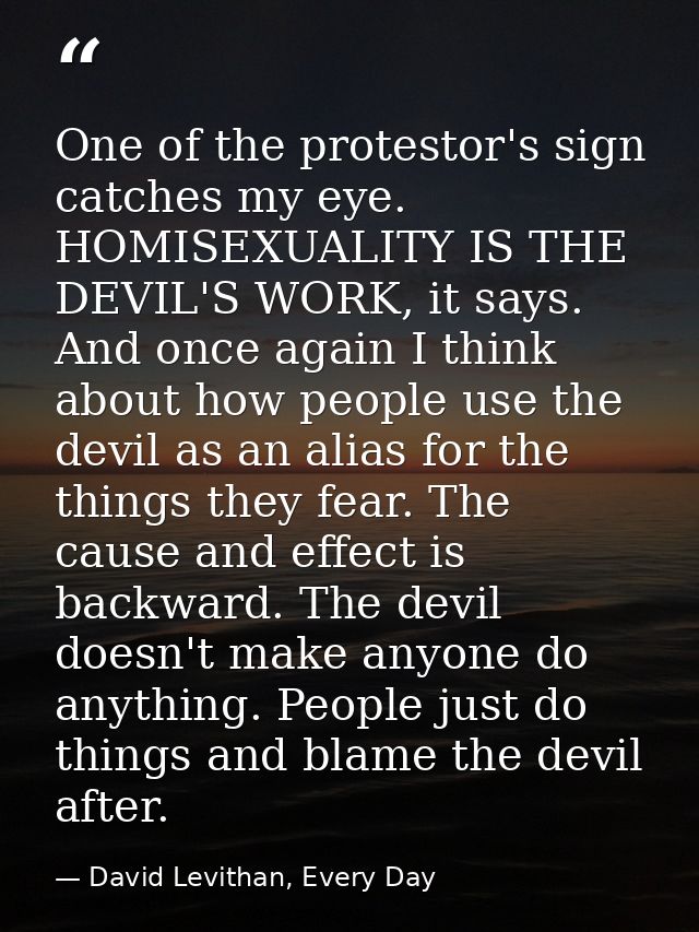 One of the protestor's sign catches my eye. HOMISEXUALITY IS THE DEVIL'S WORK, it says. And once again I think about how — David Levithan, Every Day