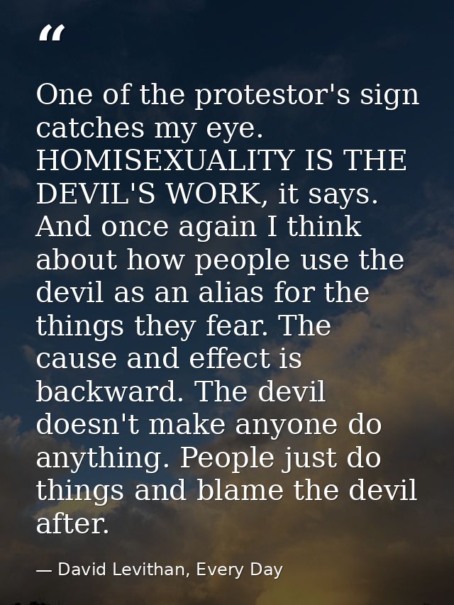 One of the protestor's sign catches my eye. HOMISEXUALITY IS THE DEVIL'S WORK, it says. And once again I think about how — David Levithan, Every Day