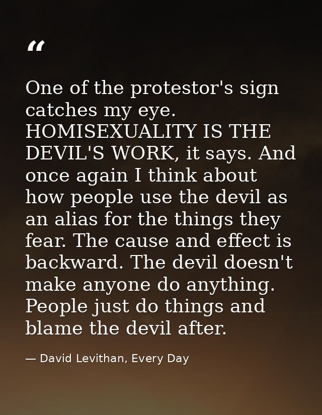 One of the protestor's sign catches my eye. HOMISEXUALITY IS THE DEVIL'S WORK, it says. And once again I think about how — David Levithan, Every Day