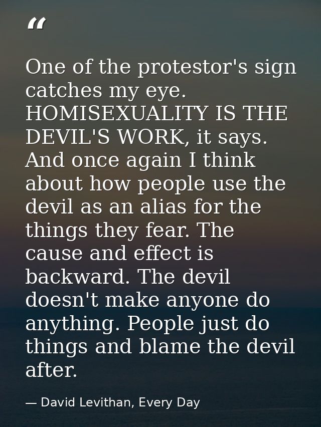 One of the protestor's sign catches my eye. HOMISEXUALITY IS THE DEVIL'S WORK, it says. And once again I think about how — David Levithan, Every Day