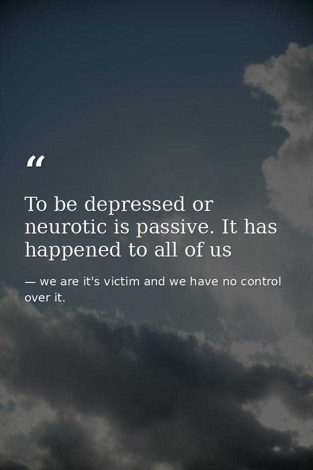 To be depressed or neurotic is passive. It has happened to all of us — we are it's victim and we have no control over it.