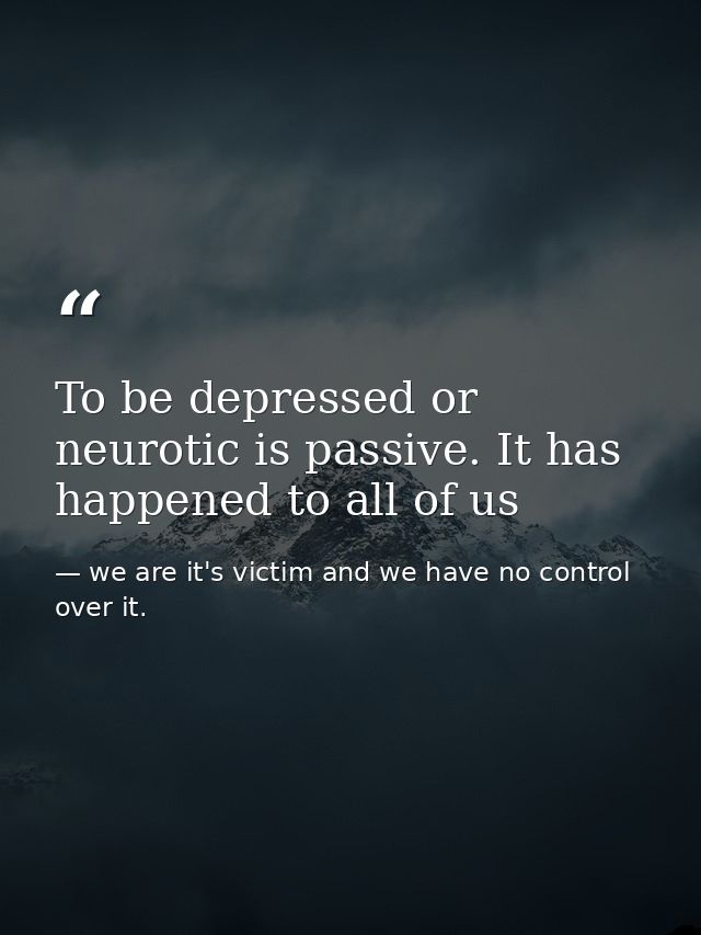 To be depressed or neurotic is passive. It has happened to all of us — we are it's victim and we have no control over it.