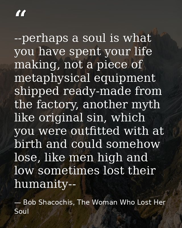 --perhaps a soul is what you have spent your life making, not a piece of metaphysical equipment shipped ready-made from  — Bob Shacochis, The Woman Who Lost Her Soul