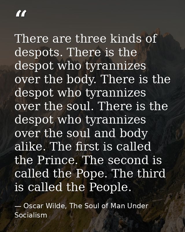 There are three kinds of despots. There is the despot who tyrannizes over the body. There is the despot who tyrannizes o — Oscar Wilde, The Soul of Man Under Socialism