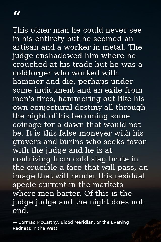 This other man he could never see in his entirety but he seemed an artisan and a worker in metal. The judge enshadowed h — Cormac McCarthy, Blood Meridian, or the Evening Redness in the West