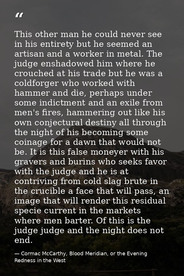 This other man he could never see in his entirety but he seemed an artisan and a worker in metal. The judge enshadowed h — Cormac McCarthy, Blood Meridian, or the Evening Redness in the West