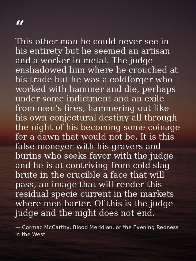 This other man he could never see in his entirety but he seemed an artisan and a worker in metal. The judge enshadowed h — Cormac McCarthy, Blood Meridian, or the Evening Redness in the West