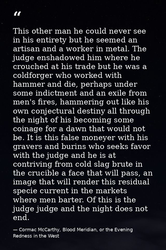 This other man he could never see in his entirety but he seemed an artisan and a worker in metal. The judge enshadowed h — Cormac McCarthy, Blood Meridian, or the Evening Redness in the West
