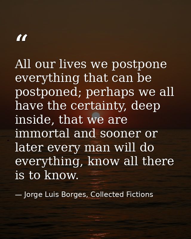 All our lives we postpone everything that can be postponed; perhaps we all have the certainty, deep inside, that we are  — Jorge Luis Borges, Collected Fictions