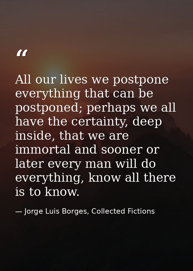All our lives we postpone everything that can be postponed; perhaps we all have the certainty, deep inside, that we are  — Jorge Luis Borges, Collected Fictions