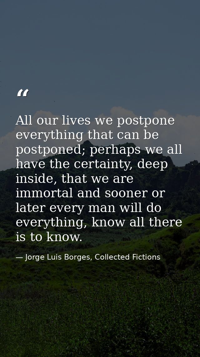 All our lives we postpone everything that can be postponed; perhaps we all have the certainty, deep inside, that we are  — Jorge Luis Borges, Collected Fictions