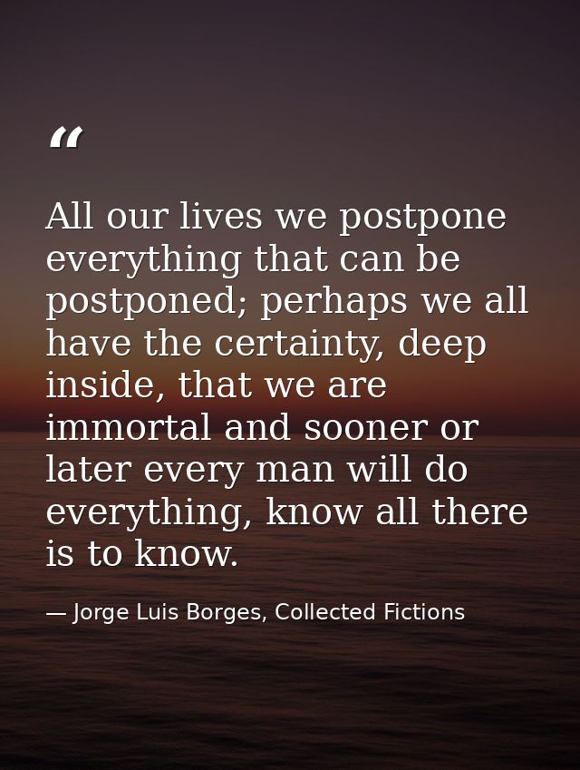 All our lives we postpone everything that can be postponed; perhaps we all have the certainty, deep inside, that we are  — Jorge Luis Borges, Collected Fictions