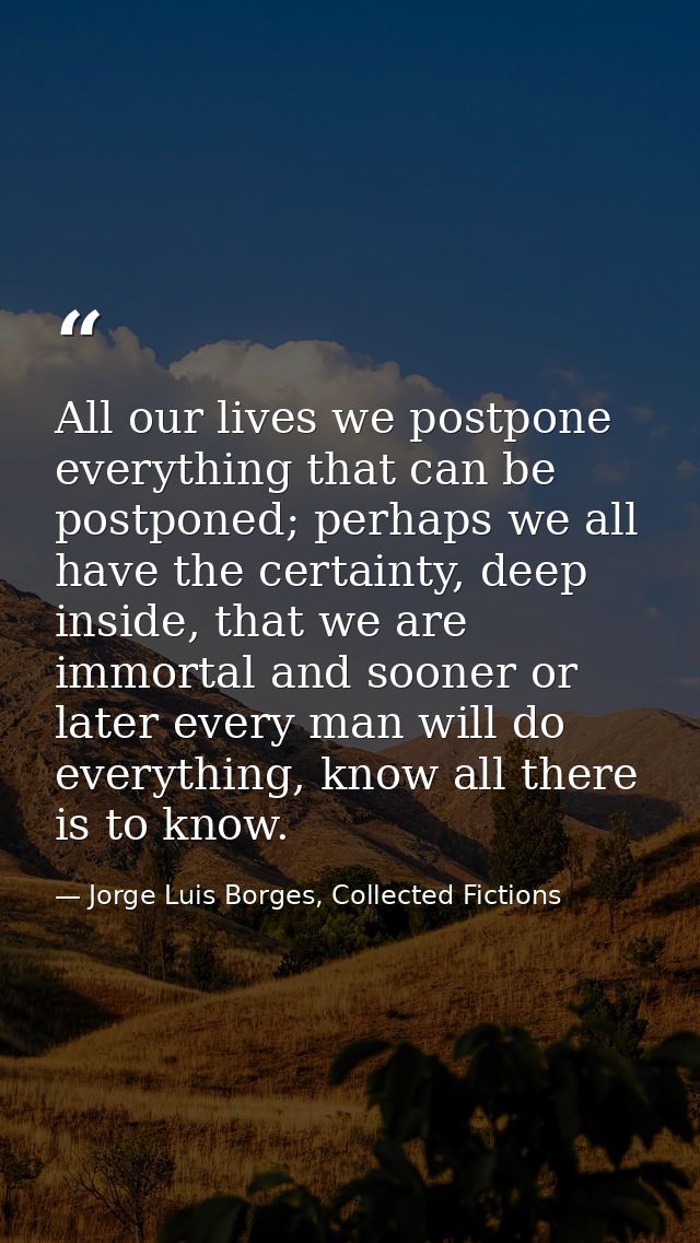 All our lives we postpone everything that can be postponed; perhaps we all have the certainty, deep inside, that we are  — Jorge Luis Borges, Collected Fictions