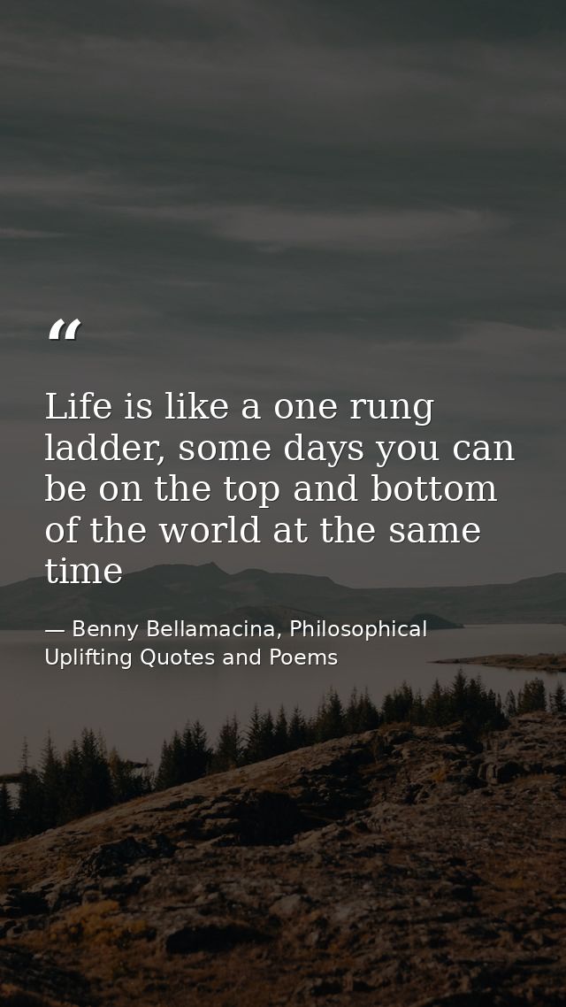 Life is like a one rung ladder, some days you can be on the top and bottom of the world at the same time — Benny Bellamacina, Philosophical Uplifting Quotes and Poems