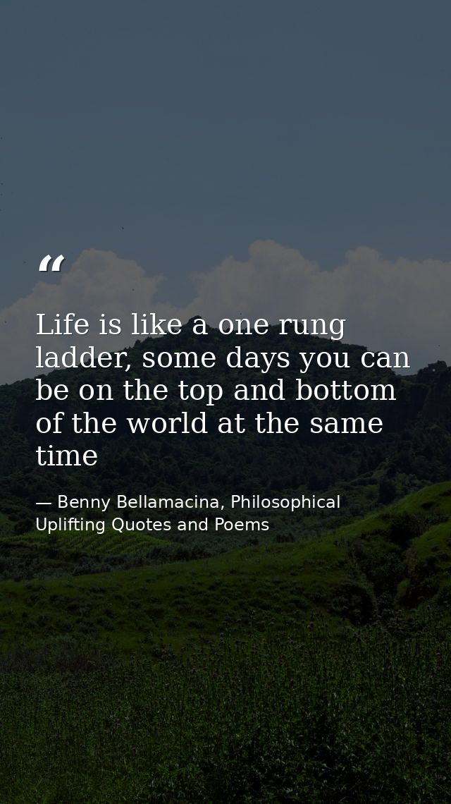 Life is like a one rung ladder, some days you can be on the top and bottom of the world at the same time — Benny Bellamacina, Philosophical Uplifting Quotes and Poems