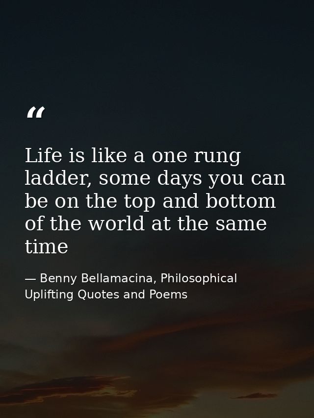 Life is like a one rung ladder, some days you can be on the top and bottom of the world at the same time — Benny Bellamacina, Philosophical Uplifting Quotes and Poems